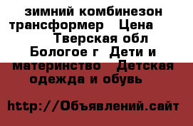 зимний комбинезон-трансформер › Цена ­ 1 500 - Тверская обл., Бологое г. Дети и материнство » Детская одежда и обувь   